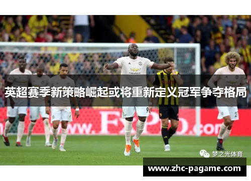 英超赛季新策略崛起或将重新定义冠军争夺格局 英超赛季新策略崛起或将重新定义冠军争夺格局