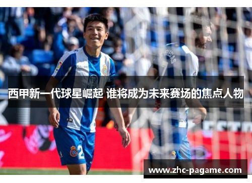 西甲新一代球星崛起 谁将成为未来赛场的焦点人物