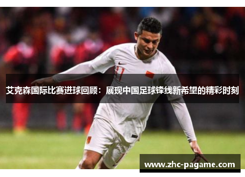 艾克森国际比赛进球回顾：展现中国足球锋线新希望的精彩时刻