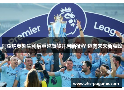 阿森纳英超失利后重整旗鼓开启新征程 迈向未来新高峰